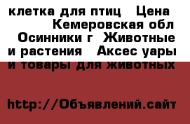 клетка для птиц › Цена ­ 1 000 - Кемеровская обл., Осинники г. Животные и растения » Аксесcуары и товары для животных   